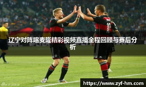 辽宁对阵喀麦隆精彩视频直播全程回顾与赛后分析